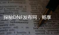 探秘DNF发布网，畅享游戏前沿动态